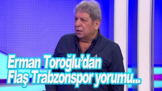 Erman Toroğlu'ndan Trabzonspor yorumu