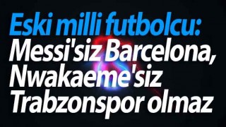 Eski milli futbolcu: Messi'siz Barcelona, Nwakaeme'siz Trabzonspor olmaz