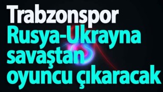 Trabzonspor Rusya-Ukrayna savaştan oyuncu çıkaracak