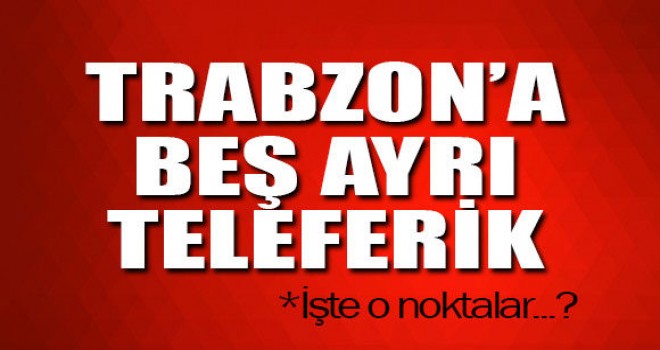 Trabzon’da beş ayrı noktaya teleferik yapılacak